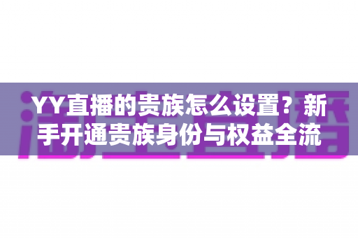YY直播的贵族怎么设置？新手开通贵族身份与权益全流程指南