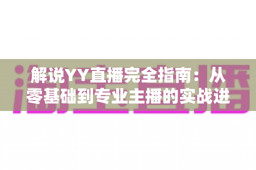 解说YY直播完全指南：从零基础到专业主播的实战进阶宝典