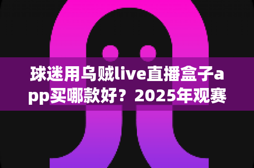 球迷用乌贼live直播盒子app买哪款好？2025年观赛设备选购全攻略