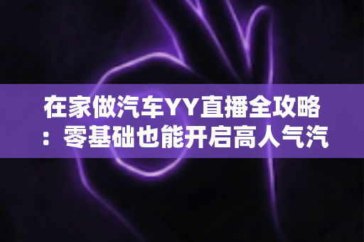在家做汽车YY直播全攻略：零基础也能开启高人气汽车直播副业