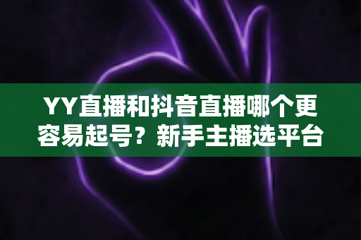 YY直播和抖音直播哪个更容易起号?新手主播选平台的深度解析与实战指南 YY直播和抖音直播哪个更容易起号?新手主播选平台的深度解析与实战指南