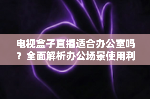 电视盒子直播适合办公室吗?全面解析办公场景使用利弊与实用建议 电视盒子直播适合办公室吗?全面解析办公场景使用利弊与实用建议