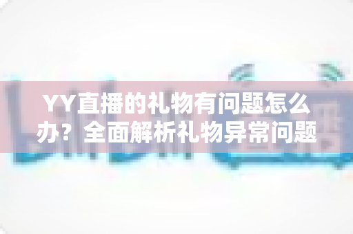 YY直播的礼物有问题怎么办?全面解析礼物异常问题的解决方法与实用指南 YY直播的礼物有问题怎么办?全面解析礼物异常问题的解决方法与实用指南