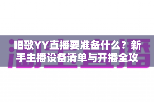 唱歌YY直播要准备什么？新手主播设备清单与开播全攻略，一文搞定开播难题
