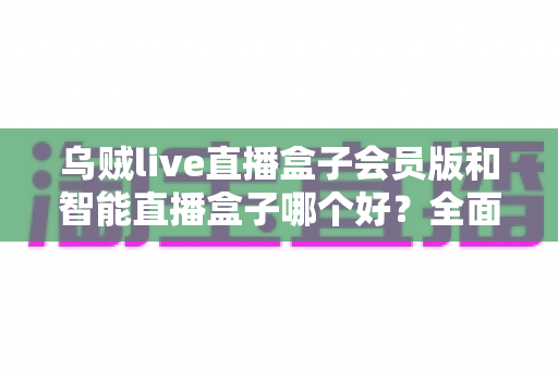 乌贼live直播盒子会员版和智能直播盒子哪个好?全面对比分析与选购指南 乌贼live直播盒子会员版和智能直播盒子哪个好?全面对比分析与选购指南