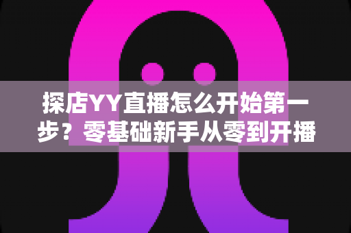 探店YY直播怎么开始第一步?零基础新手从零到开播的完整实战指南 探店YY直播怎么开始第一步?零基础新手从零到开播的完整实战指南
