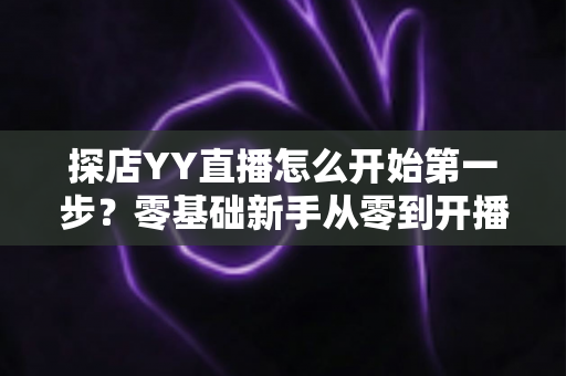 探店YY直播怎么开始第一步?零基础新手从零到开播的完整实战指南 探店YY直播怎么开始第一步?零基础新手从零到开播的完整实战指南