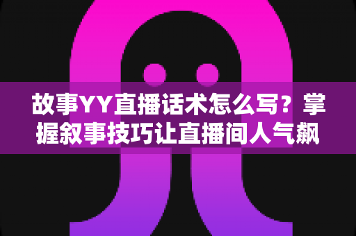 故事YY直播话术怎么写？掌握叙事技巧让直播间人气飙升的完整指南