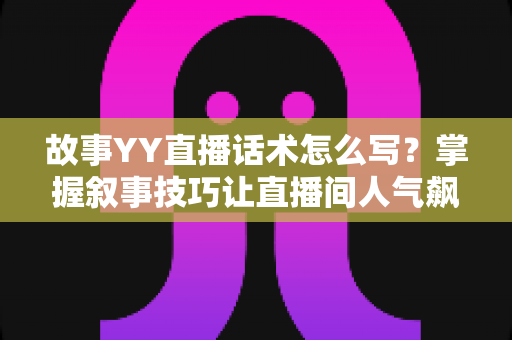 故事YY直播话术怎么写？掌握叙事技巧让直播间人气飙升的完整指南