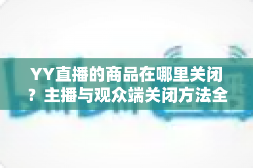 YY直播的商品在哪里关闭?主播与观众端关闭方法全流程详解 YY直播的商品在哪里关闭?主播与观众端关闭方法全流程详解