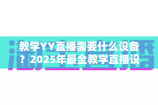 教学YY直播需要什么设备?2025年最全教学直播设备清单与选购指南 教学YY直播需要什么设备?2025年最全教学直播设备清单与选购指南