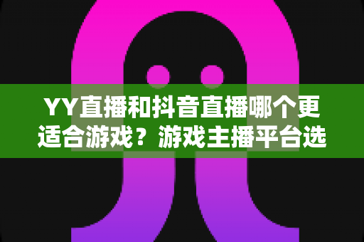 YY直播和抖音直播哪个更适合游戏？游戏主播平台选择深度对比与实战指南