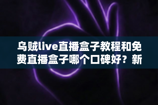 乌贼live直播盒子教程和免费直播盒子哪个口碑好？新手选型与上手一站式指南