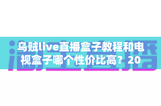 乌贼live直播盒子教程和电视盒子哪个性价比高?2025最新安装步骤与选购避坑指南全解析 乌贼live直播盒子教程和电视盒子哪个性价比高?2025最新安装步骤与选购避坑指南全解析
