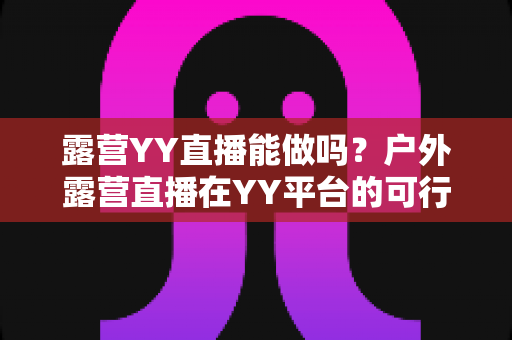 露营YY直播能做吗?户外露营直播在YY平台的可行性分析与实操指南 露营YY直播能做吗?户外露营直播在YY平台的可行性分析与实操指南