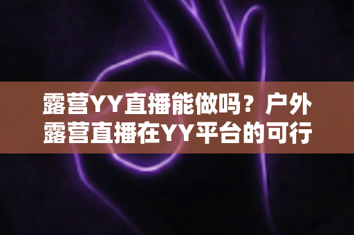 露营YY直播能做吗？户外露营直播在YY平台的可行性分析与实操指南