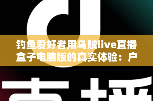 钓鱼爱好者用乌贼live直播盒子电脑版的真实体验:户外垂钓直播的实用指南与深度测评 钓鱼爱好者用乌贼live直播盒子电脑版的真实体验:户外垂钓直播的实用指南与深度测评