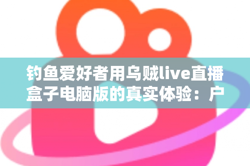 钓鱼爱好者用乌贼live直播盒子电脑版的真实体验：户外垂钓直播的实用指南与深度测评