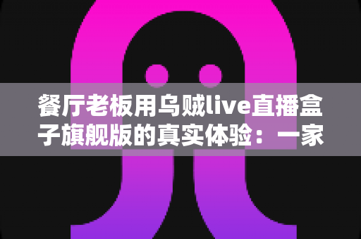 餐厅老板用乌贼live直播盒子旗舰版的真实体验:一家川菜馆90天开播实测与心得分享 餐厅老板用乌贼live直播盒子旗舰版的真实体验:一家川菜馆90天开播实测与心得分享