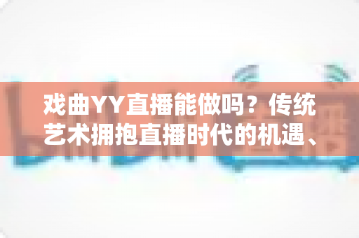 戏曲YY直播能做吗？传统艺术拥抱直播时代的机遇、方法与变现全攻略