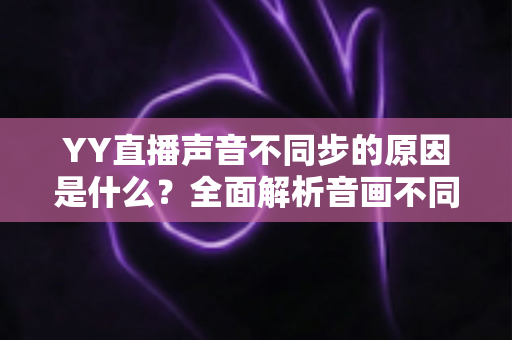 YY直播声音不同步的原因是什么？全面解析音画不同步成因与高效解决指南