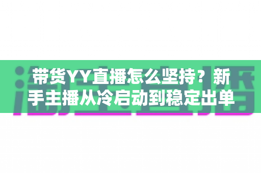 带货YY直播怎么坚持？新手主播从冷启动到稳定出单的全流程心态与运营指南