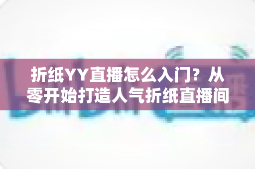 折纸YY直播怎么入门?从零开始打造人气折纸直播间的完整指南 折纸YY直播怎么入门?从零开始打造人气折纸直播间的完整指南