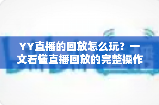 YY直播的回放怎么玩？一文看懂直播回放的完整操作攻略