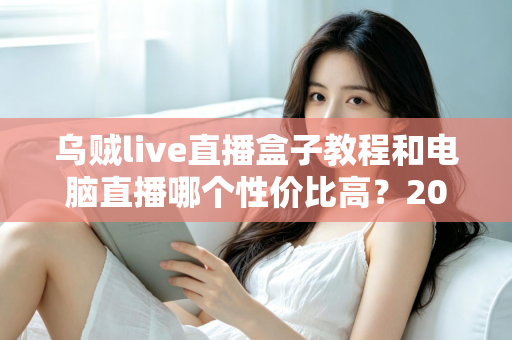 乌贼live直播盒子教程和电脑直播哪个性价比高?2025年最全选购与使用指南 乌贼live直播盒子教程和电脑直播哪个性价比高?2025年最全选购与使用指南