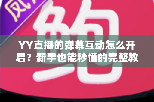 YY直播的弹幕互动怎么开启？新手也能秒懂的完整教程与高效互动技巧全解析
