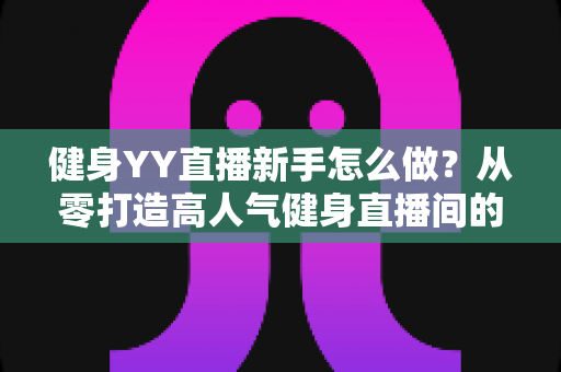 健身YY直播新手怎么做？从零打造高人气健身直播间的全方位实战指南