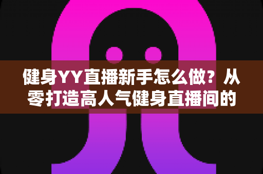 健身YY直播新手怎么做？从零打造高人气健身直播间的全方位实战指南