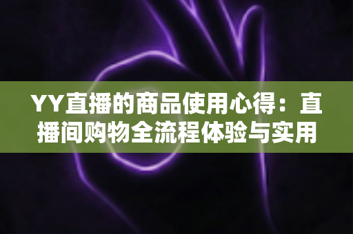 YY直播的商品使用心得:直播间购物全流程体验与实用避坑指南 YY直播的商品使用心得:直播间购物全流程体验与实用避坑指南