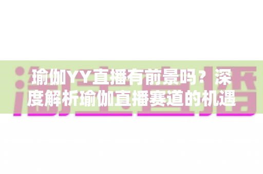 瑜伽YY直播有前景吗？深度解析瑜伽直播赛道的机遇、变现路径与未来发展趋势