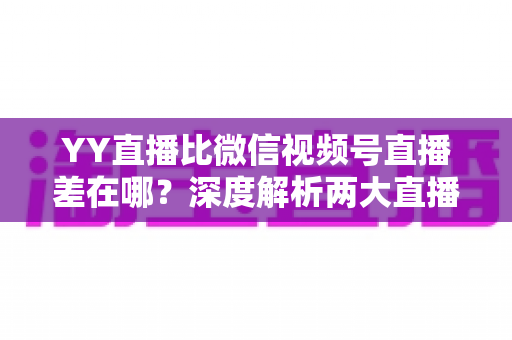 YY直播比微信视频号直播差在哪？深度解析两大直播平台的真实差距与行业启示