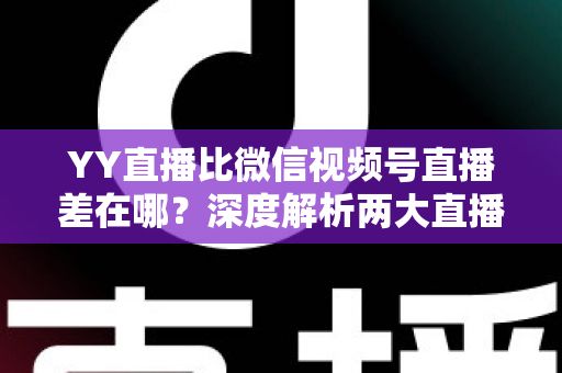 YY直播比微信视频号直播差在哪？深度解析两大直播平台的真实差距与行业启示
