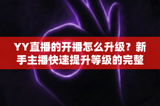 YY直播的开播怎么升级?新手主播快速提升等级的完整攻略 YY直播的开播怎么升级?新手主播快速提升等级的完整攻略