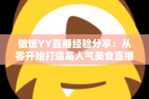 做饭YY直播经验分享:从零开始打造高人气美食直播间的实战指南 做饭YY直播经验分享:从零开始打造高人气美食直播间的实战指南