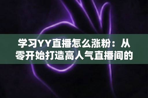 学习YY直播怎么涨粉:从零开始打造高人气直播间的全方位实用指南 学习YY直播怎么涨粉:从零开始打造高人气直播间的全方位实用指南