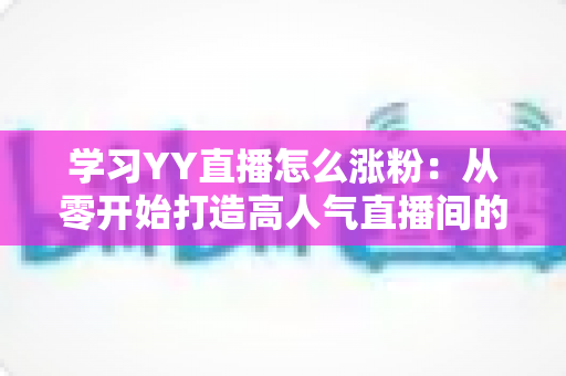 学习YY直播怎么涨粉:从零开始打造高人气直播间的全方位实用指南 学习YY直播怎么涨粉:从零开始打造高人气直播间的全方位实用指南