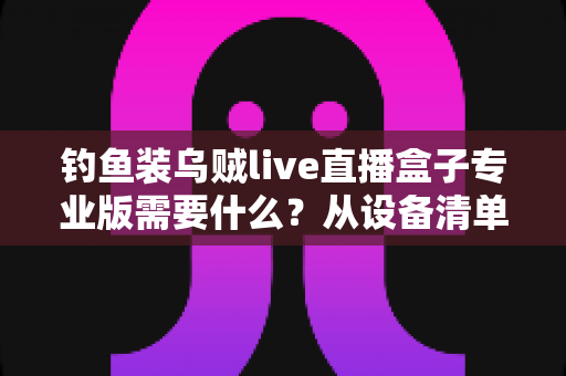 钓鱼装乌贼live直播盒子专业版需要什么?从设备清单到配置要求的完整搭建指南 钓鱼装乌贼live直播盒子专业版需要什么?从设备清单到配置要求的完整搭建指南