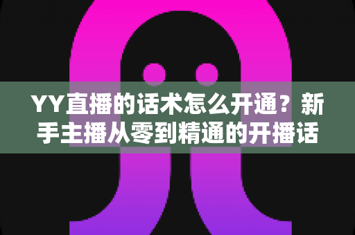 YY直播的话术怎么开通？新手主播从零到精通的开播话术实战指南