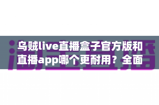 乌贼live直播盒子官方版和直播app哪个更耐用？全面解析帮你选对设备
