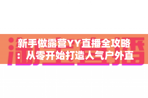 新手做露营YY直播全攻略:从零开始打造人气户外直播间的实战指南 新手做露营YY直播全攻略:从零开始打造人气户外直播间的实战指南