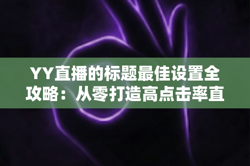 YY直播的标题最佳设置全攻略：从零打造高点击率直播间标题的实战指南