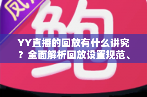 YY直播的回放有什么讲究?全面解析回放设置规范、使用技巧与流量运营价值 YY直播的回放有什么讲究?全面解析回放设置规范、使用技巧与流量运营价值