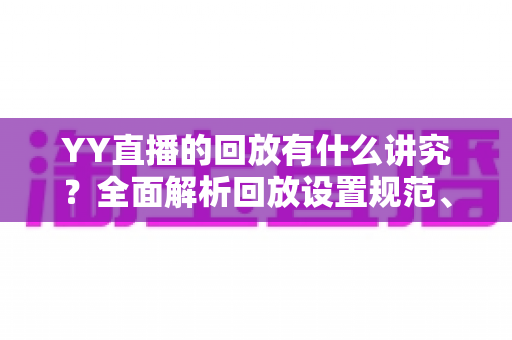 YY直播的回放有什么讲究？全面解析回放设置规范、使用技巧与流量运营价值