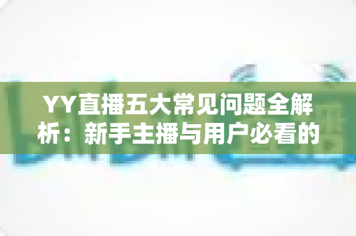 YY直播五大常见问题全解析：新手主播与用户必看的使用指南与解决方案
