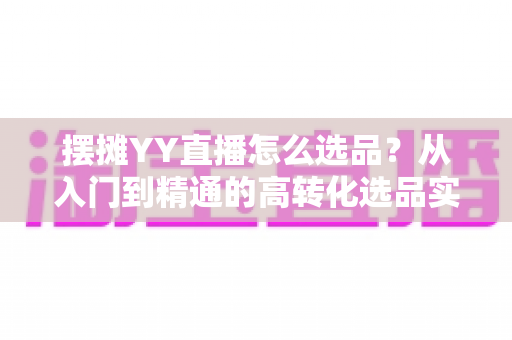 摆摊YY直播怎么选品？从入门到精通的高转化选品实战指南