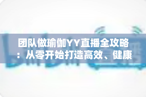 团队做瑜伽YY直播全攻略:从零开始打造高效、健康、高互动的线上团建直播 团队做瑜伽YY直播全攻略:从零开始打造高效、健康、高互动的线上团建直播
